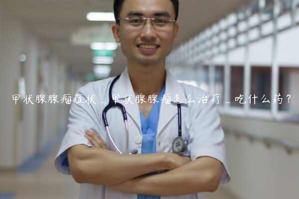 甲状腺腺瘤症状_甲状腺腺瘤怎么治疗_吃什么药？