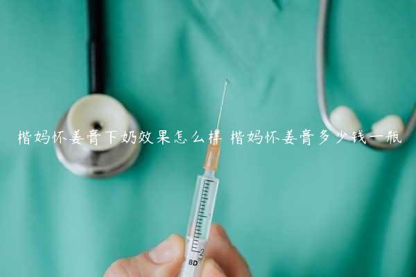 楷妈怀姜膏下奶效果怎么样 楷妈怀姜膏多少钱一瓶