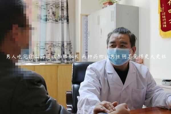 男人吃完什么药可以加粗加长 两种药物让男性阴茎变得更大更粗