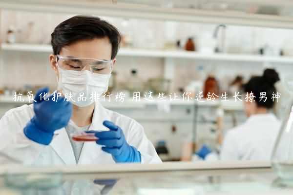 抗氧化护肤品排行榜 用这些让你逆龄生长撩男神