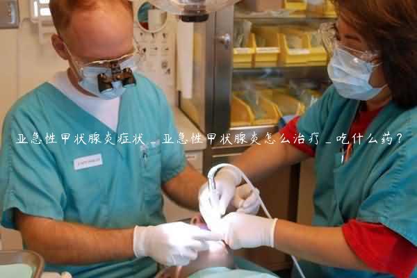 亚急性甲状腺炎症状_亚急性甲状腺炎怎么治疗_吃什么药？